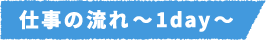 仕事の流れ~1day~